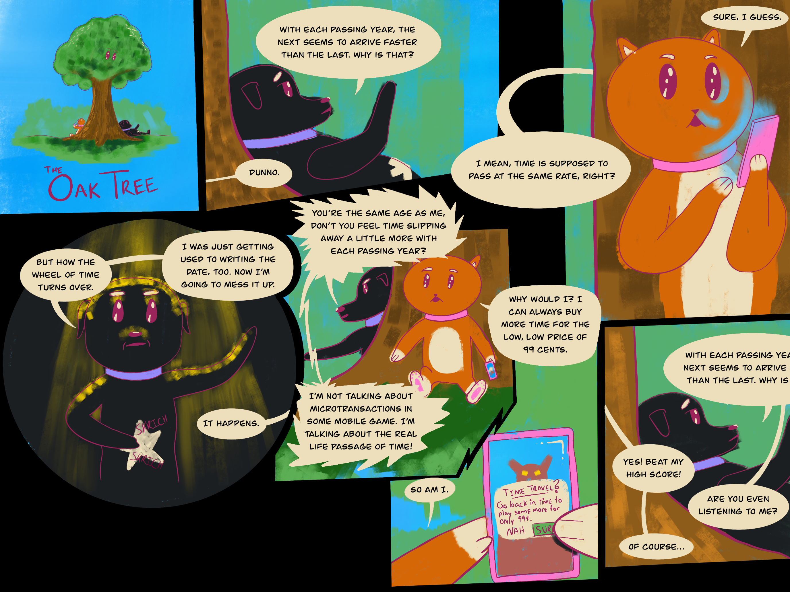 Dog and cat sit under the oak tree, cat playing a game on their phone. Panel one: Dog says, "With each passing year, the next seems to arrive faster than the last. Why is that?" Cat says, "Dunno." Panel two: Dog says, "I mean, time is supposed to plass at the same rate, right?" Cat says, "Sure, I guess." Panel three: Dramatically, dog says, "But how the wheel of time turns over. I was just getting used to writing the date, too. Now I'm going to mess it up." Cat says, "It happens." Panel four: Angrily, dog says, "You're the same age as me, don't you feel time slipping away a little more with each passing year?" Cat says, "Why would I? I can always buy more time for the low, low price of 99 cents." Dog says, "I'm not talking about microtransactions in some mobile game. I'm talking about the real life passage of time!" Panel five: Cat says, "So am I." On their phone, cat taps a confirmation modal to agree to pay 99 cents to travel back in time so they can play more." Panel six: Dog says, "With each passing year..." repeating what they had said in panel one. Cat says, "Yes! Beat my high score!" Dog says, "Are you even listening to me?" Cat says, "Of course." The end.