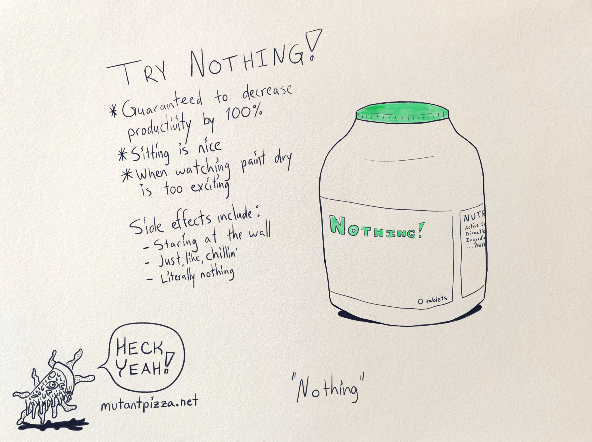 It's a bottle of pills called "Nothing" with 0 tablets (because it's nothing) and handwritten text that reads:
Try Nothing!
*Guaranteed to decrease productivity by 100%
•Sitting is nice
*When Watching paint dry is too exciting
Side effects include:
-Staring at the wall
-Just, like, chillin'
-Literally nothing